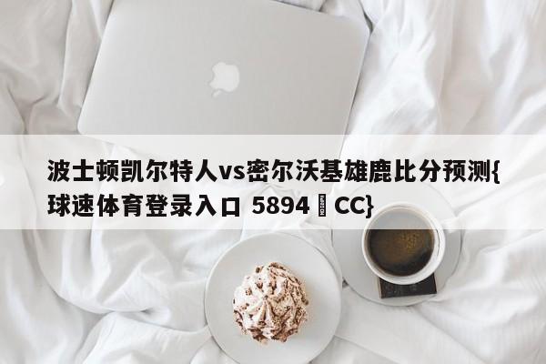 波士顿凯尔特人vs密尔沃基雄鹿比分预测{球速体育登录入口 5894▪CC}