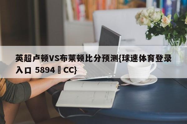 英超卢顿VS布莱顿比分预测{球速体育登录入口 5894▪CC}