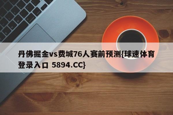 丹佛掘金vs费城76人赛前预测{球速体育登录入口 5894.CC}