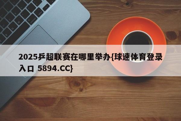 2025乒超联赛在哪里举办{球速体育登录入口 5894.CC}