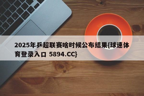 2025年乒超联赛啥时候公布结果{球速体育登录入口 5894.CC}