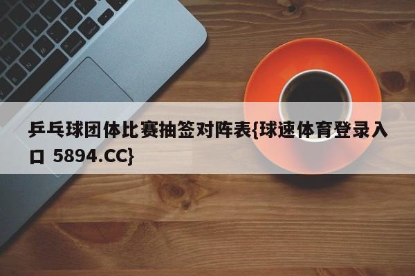 乒乓球团体比赛抽签对阵表{球速体育登录入口 5894.CC}