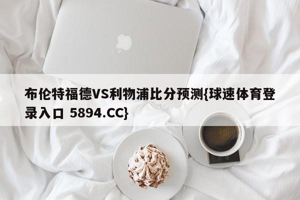 布伦特福德VS利物浦比分预测{球速体育登录入口 5894.CC}