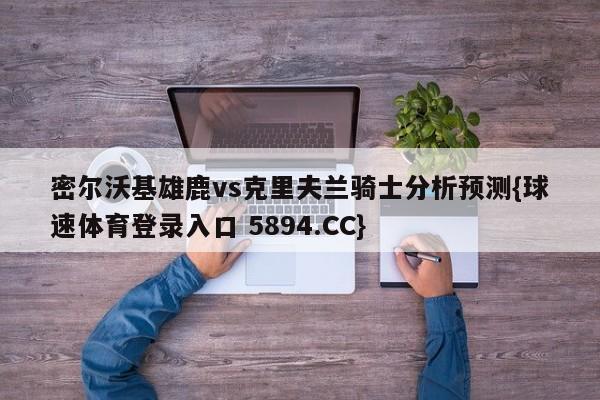 密尔沃基雄鹿vs克里夫兰骑士分析预测{球速体育登录入口 5894.CC}