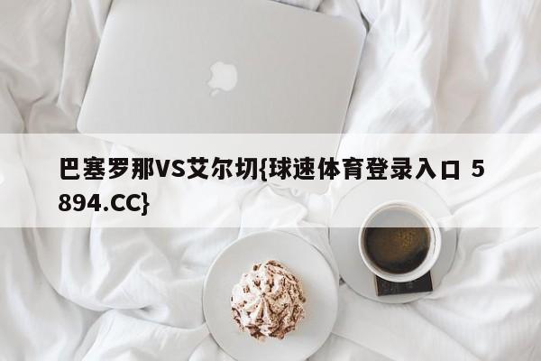 巴塞罗那VS艾尔切{球速体育登录入口 5894.CC}