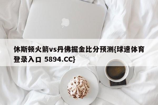 休斯顿火箭vs丹佛掘金比分预测{球速体育登录入口 5894.CC}