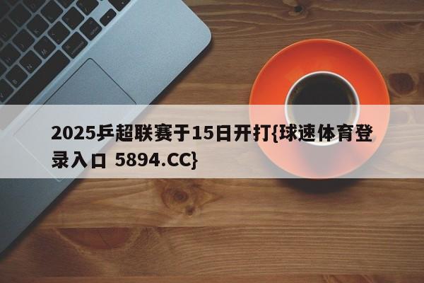 2025乒超联赛于15日开打{球速体育登录入口 5894.CC}