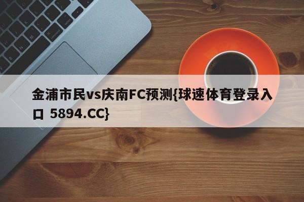 金浦市民vs庆南FC预测{球速体育登录入口 5894.CC}