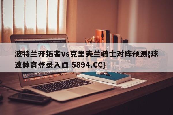 波特兰开拓者vs克里夫兰骑士对阵预测{球速体育登录入口 5894.CC}