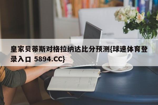 皇家贝蒂斯对格拉纳达比分预测{球速体育登录入口 5894.CC}