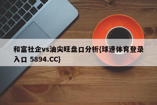 和富社企vs油尖旺盘口分析{球速体育登录入口 5894.CC}