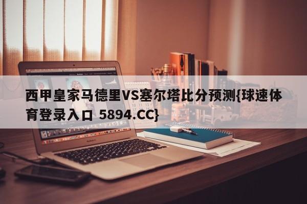 西甲皇家马德里VS塞尔塔比分预测{球速体育登录入口 5894.CC}