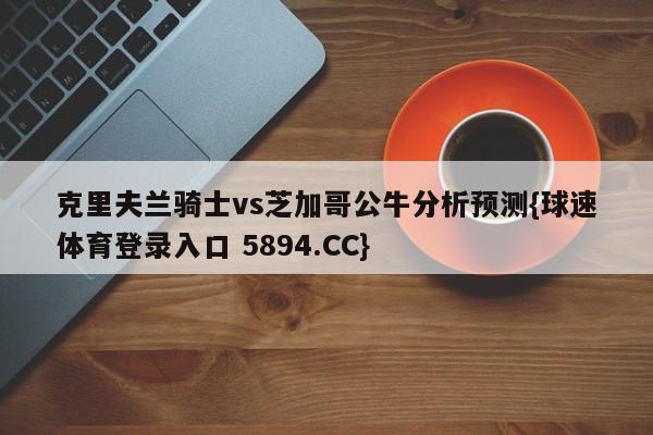 克里夫兰骑士vs芝加哥公牛分析预测{球速体育登录入口 5894.CC}