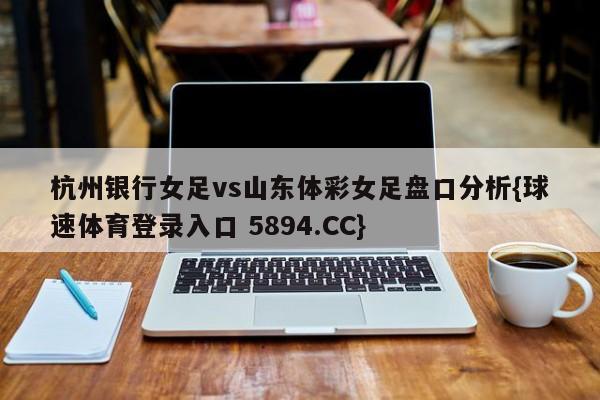 杭州银行女足vs山东体彩女足盘口分析{球速体育登录入口 5894.CC}