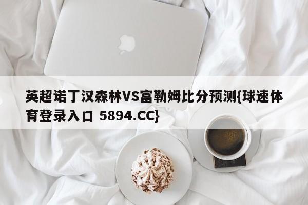 英超诺丁汉森林VS富勒姆比分预测{球速体育登录入口 5894.CC}