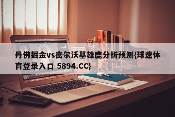 丹佛掘金vs密尔沃基雄鹿分析预测{球速体育登录入口 5894.CC}