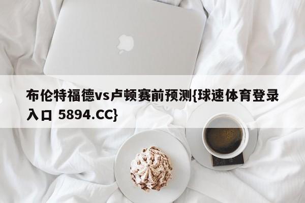 布伦特福德vs卢顿赛前预测{球速体育登录入口 5894.CC}