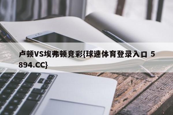 卢顿VS埃弗顿竞彩{球速体育登录入口 5894.CC}