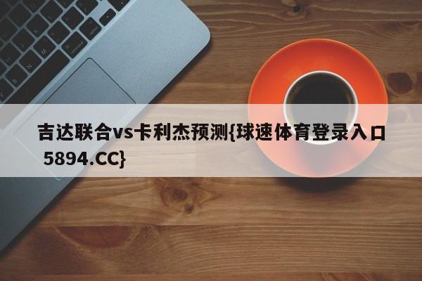 吉达联合vs卡利杰预测{球速体育登录入口 5894.CC}