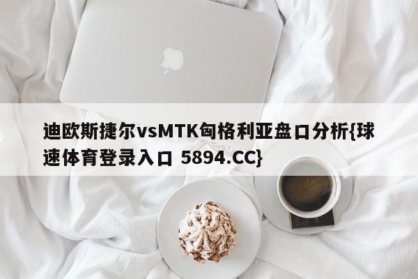 迪欧斯捷尔vsMTK匈格利亚盘口分析{球速体育登录入口 5894.CC}