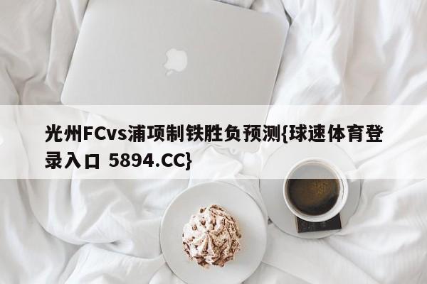 光州FCvs浦项制铁胜负预测{球速体育登录入口 5894.CC}