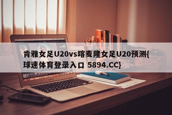 肯雅女足U20vs喀麦隆女足U20预测{球速体育登录入口 5894.CC}