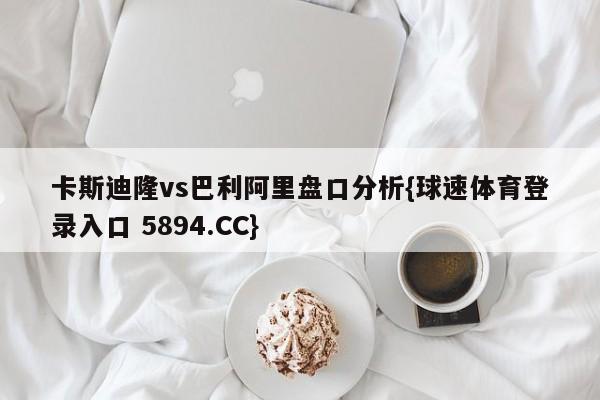 卡斯迪隆vs巴利阿里盘口分析{球速体育登录入口 5894.CC}