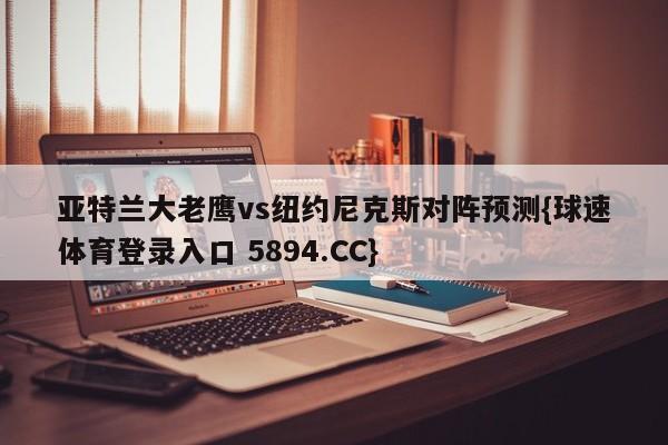 亚特兰大老鹰vs纽约尼克斯对阵预测{球速体育登录入口 5894.CC}