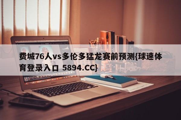 费城76人vs多伦多猛龙赛前预测{球速体育登录入口 5894.CC}