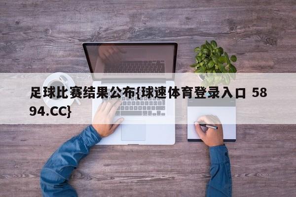 足球比赛结果公布{球速体育登录入口 5894.CC}