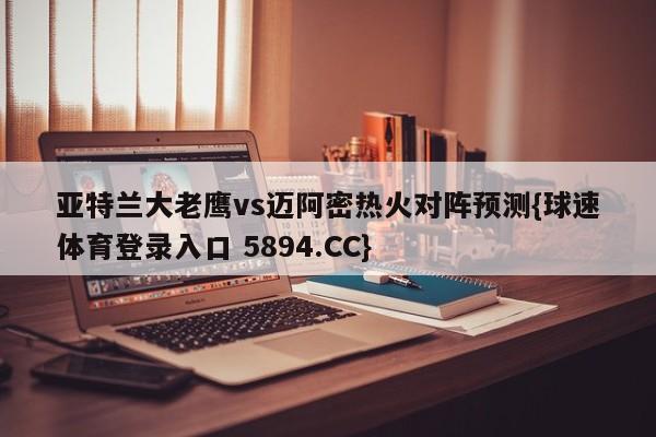 亚特兰大老鹰vs迈阿密热火对阵预测{球速体育登录入口 5894.CC}