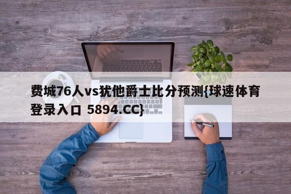 费城76人vs犹他爵士比分预测{球速体育登录入口 5894.CC}