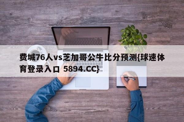 费城76人vs芝加哥公牛比分预测{球速体育登录入口 5894.CC}