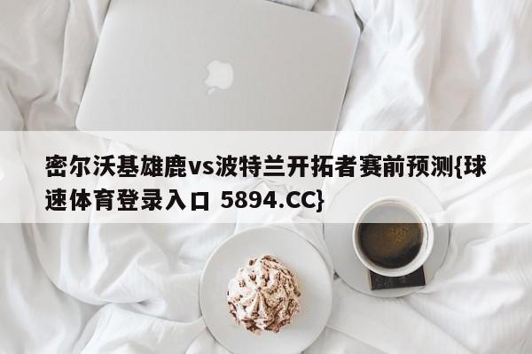 密尔沃基雄鹿vs波特兰开拓者赛前预测{球速体育登录入口 5894.CC}