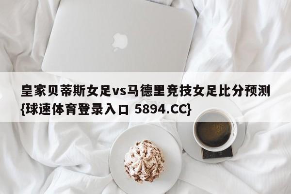 皇家贝蒂斯女足vs马德里竞技女足比分预测{球速体育登录入口 5894.CC}