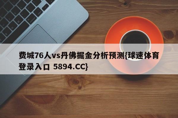 费城76人vs丹佛掘金分析预测{球速体育登录入口 5894.CC}