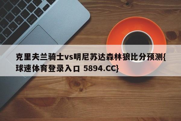 克里夫兰骑士vs明尼苏达森林狼比分预测{球速体育登录入口 5894.CC}