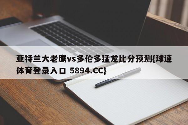 亚特兰大老鹰vs多伦多猛龙比分预测{球速体育登录入口 5894.CC}