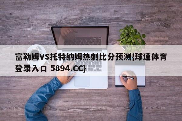 富勒姆VS托特纳姆热刺比分预测{球速体育登录入口 5894.CC}