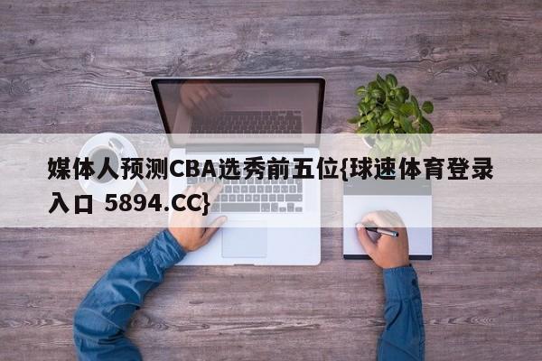 媒体人预测CBA选秀前五位{球速体育登录入口 5894.CC}