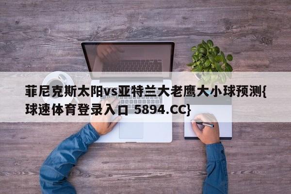 菲尼克斯太阳vs亚特兰大老鹰大小球预测{球速体育登录入口 5894.CC}