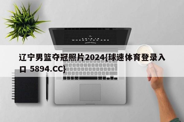 辽宁男篮夺冠照片2024{球速体育登录入口 5894.CC}