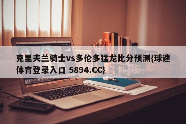 克里夫兰骑士vs多伦多猛龙比分预测{球速体育登录入口 5894.CC}