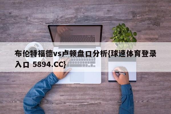 布伦特福德vs卢顿盘口分析{球速体育登录入口 5894.CC}