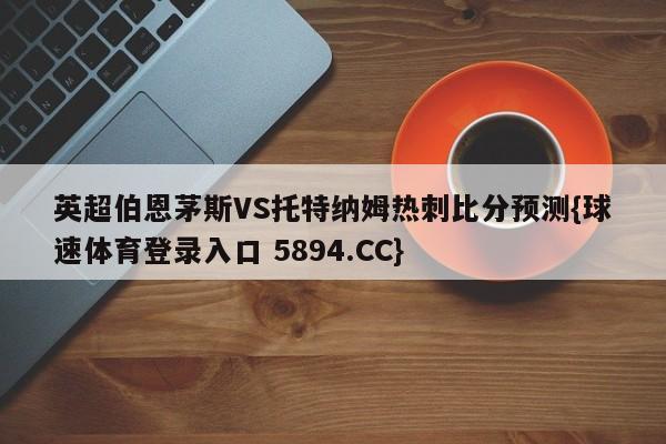 英超伯恩茅斯VS托特纳姆热刺比分预测{球速体育登录入口 5894.CC}