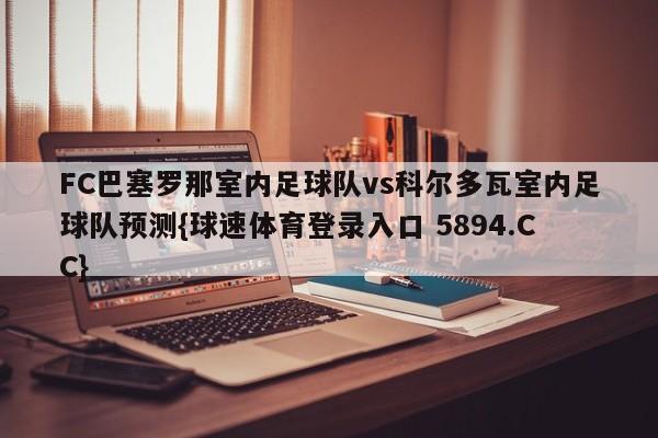 FC巴塞罗那室内足球队vs科尔多瓦室内足球队预测{球速体育登录入口 5894.CC}