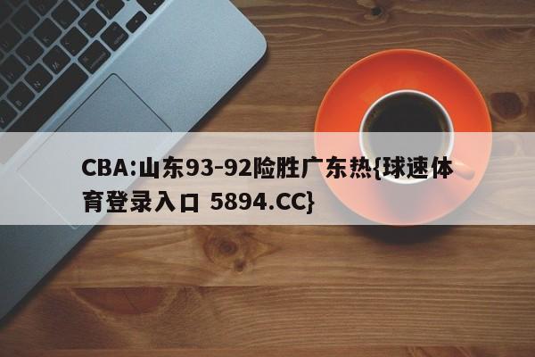 CBA:山东93-92险胜广东热{球速体育登录入口 5894.CC}