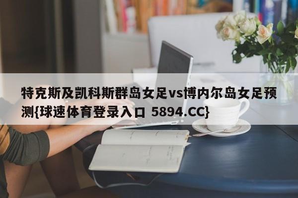 特克斯及凯科斯群岛女足vs博内尔岛女足预测{球速体育登录入口 5894.CC}