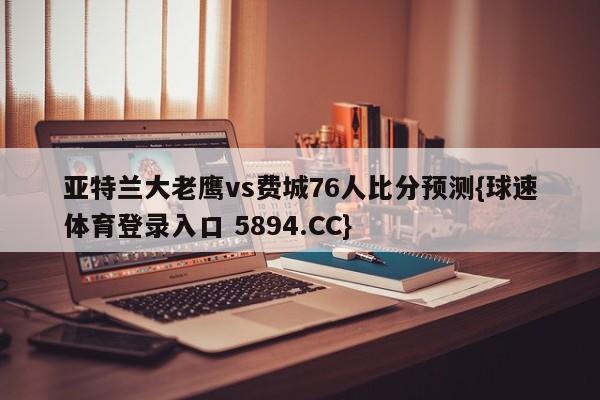 亚特兰大老鹰vs费城76人比分预测{球速体育登录入口 5894.CC}