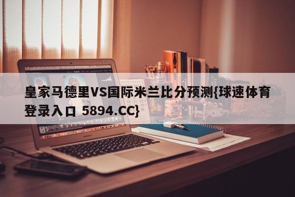 皇家马德里VS国际米兰比分预测{球速体育登录入口 5894.CC}